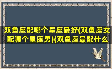 双鱼座配哪个星座最好(双鱼座女配哪个星座男)(双鱼座最配什么星座的女生)