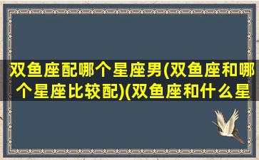 双鱼座配哪个星座男(双鱼座和哪个星座比较配)(双鱼座和什么星座男生最配)