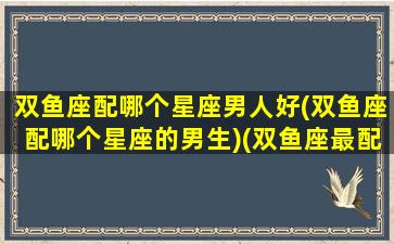 双鱼座配哪个星座男人好(双鱼座配哪个星座的男生)(双鱼座最配什么星座的男人)