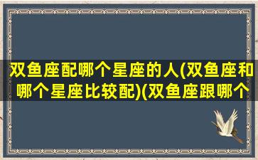 双鱼座配哪个星座的人(双鱼座和哪个星座比较配)(双鱼座跟哪个星座般配)