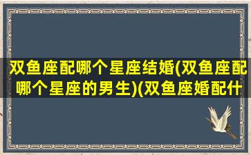 双鱼座配哪个星座结婚(双鱼座配哪个星座的男生)(双鱼座婚配什么星座最好)