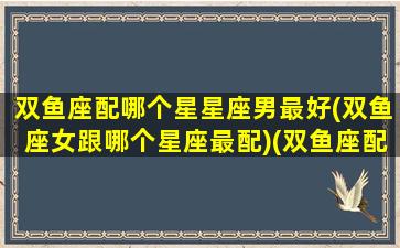 双鱼座配哪个星星座男最好(双鱼座女跟哪个星座最配)(双鱼座配什么星座男)