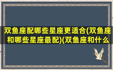 双鱼座配哪些星座更适合(双鱼座和哪些星座最配)(双鱼座和什么星座搭配最好)