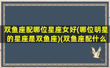 双鱼座配哪位星座女好(哪位明星的星座是双鱼座)(双鱼座配什么星座的女生)