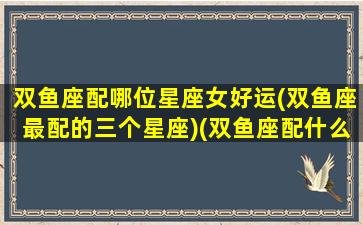 双鱼座配哪位星座女好运(双鱼座最配的三个星座)(双鱼座配什么星座女)