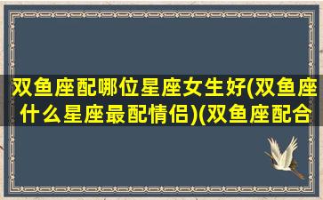 双鱼座配哪位星座女生好(双鱼座什么星座最配情侣)(双鱼座配合什么星座爱情)