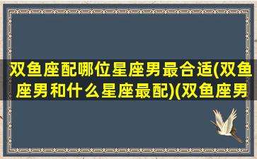 双鱼座配哪位星座男最合适(双鱼座男和什么星座最配)(双鱼座男和什么星座男最配做朋友)