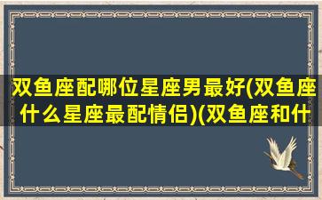 双鱼座配哪位星座男最好(双鱼座什么星座最配情侣)(双鱼座和什么星座最配做男朋友)