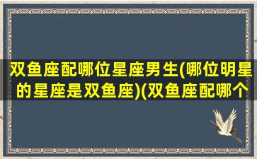 双鱼座配哪位星座男生(哪位明星的星座是双鱼座)(双鱼座配哪个星座)