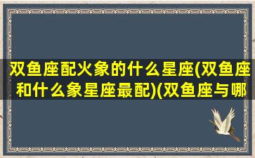 双鱼座配火象的什么星座(双鱼座和什么象星座最配)(双鱼座与哪个星座水火不容)