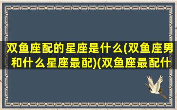 双鱼座配的星座是什么(双鱼座男和什么星座最配)(双鱼座最配什么星座的男生)