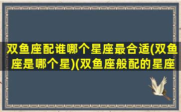 双鱼座配谁哪个星座最合适(双鱼座是哪个星)(双鱼座般配的星座)