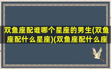 双鱼座配谁哪个星座的男生(双鱼座配什么星座)(双鱼座配什么座最合适男生)