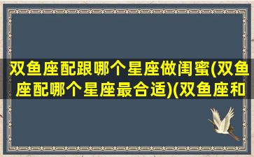 双鱼座配跟哪个星座做闺蜜(双鱼座配哪个星座最合适)(双鱼座和什么星座当闺蜜最配)