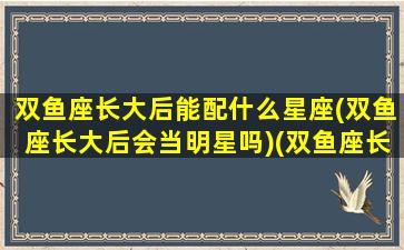 双鱼座长大后能配什么星座(双鱼座长大后会当明星吗)(双鱼座长大后适合做什么工作)