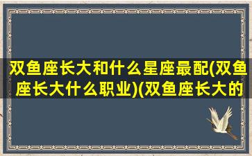 双鱼座长大和什么星座最配(双鱼座长大什么职业)(双鱼座长大的)