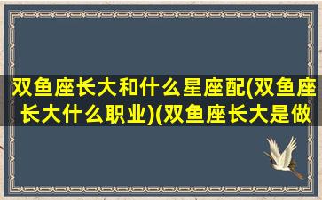 双鱼座长大和什么星座配(双鱼座长大什么职业)(双鱼座长大是做什么的)