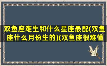 双鱼座难生和什么星座最配(双鱼座什么月份生的)(双鱼座很难懂吗)