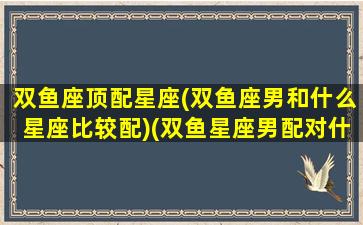 双鱼座顶配星座(双鱼座男和什么星座比较配)(双鱼星座男配对什么星座)