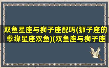 双鱼星座与狮子座配吗(狮子座的孽缘星座双鱼)(双鱼座与狮子座的匹配指数)