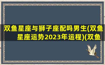 双鱼星座与狮子座配吗男生(双鱼星座运势2023年运程)(双鱼座和狮子座的星座配对指数)