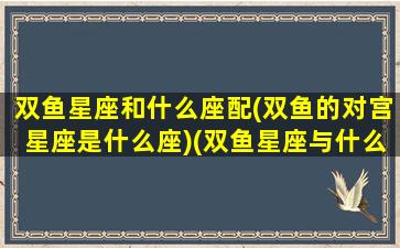 双鱼星座和什么座配(双鱼的对宫星座是什么座)(双鱼星座与什么星座配)