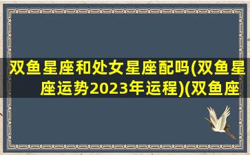 双鱼星座和处女星座配吗(双鱼星座运势2023年运程)(双鱼座和处女座匹配指数)