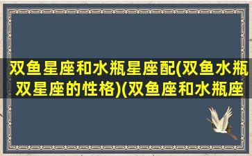 双鱼星座和水瓶星座配(双鱼水瓶双星座的性格)(双鱼座和水瓶座的匹配度是多少)