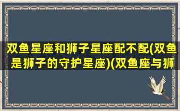 双鱼星座和狮子星座配不配(双鱼是狮子的守护星座)(双鱼座与狮子座的匹配指数)