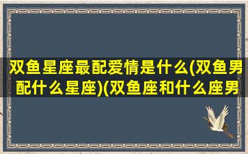 双鱼星座最配爱情是什么(双鱼男配什么星座)(双鱼座和什么座男最配对)