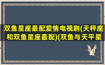 双鱼星座最配爱情电视剧(天秤座和双鱼星座最配)(双鱼与天平星座最配)