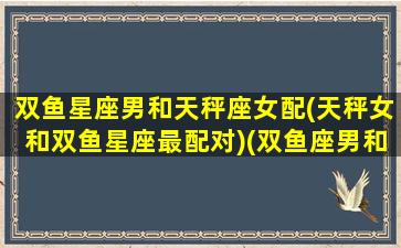 双鱼星座男和天秤座女配(天秤女和双鱼星座最配对)(双鱼座男和天秤座女的相配指数)