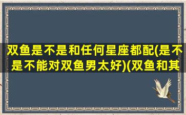 双鱼是不是和任何星座都配(是不是不能对双鱼男太好)(双鱼和其他星座的关系)