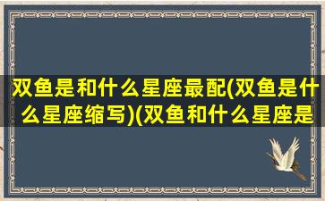 双鱼是和什么星座最配(双鱼是什么星座缩写)(双鱼和什么星座是绝配)