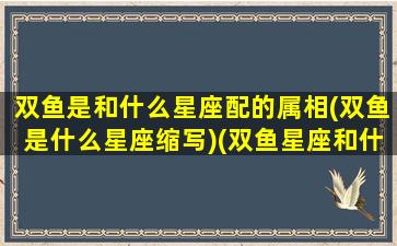 双鱼是和什么星座配的属相(双鱼是什么星座缩写)(双鱼星座和什么星座好)