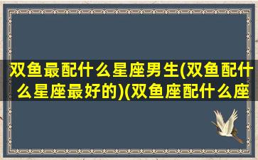 双鱼最配什么星座男生(双鱼配什么星座最好的)(双鱼座配什么座最合适男生)