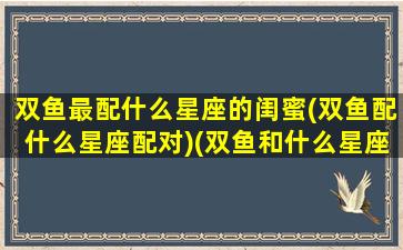 双鱼最配什么星座的闺蜜(双鱼配什么星座配对)(双鱼和什么星座最配做闺蜜)