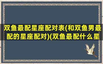 双鱼最配星座配对表(和双鱼男最配的星座配对)(双鱼最配什么星座男)