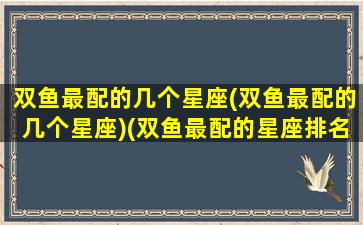 双鱼最配的几个星座(双鱼最配的几个星座)(双鱼最配的星座排名)