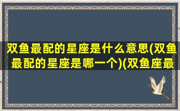 双鱼最配的星座是什么意思(双鱼最配的星座是哪一个)(双鱼座最般配的星座是什么)