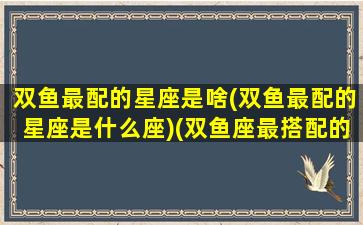 双鱼最配的星座是啥(双鱼最配的星座是什么座)(双鱼座最搭配的星座是什么星座)
