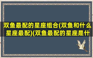 双鱼最配的星座组合(双鱼和什么星座最配)(双鱼最配的星座是什么星座)