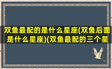 双鱼最配的是什么星座(双鱼后面是什么星座)(双鱼最配的三个星座)