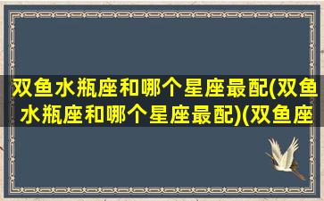 双鱼水瓶座和哪个星座最配(双鱼水瓶座和哪个星座最配)(双鱼座水瓶配对)