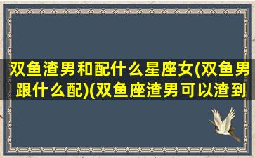 双鱼渣男和配什么星座女(双鱼男跟什么配)(双鱼座渣男可以渣到什么程度)