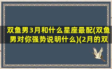 双鱼男3月和什么星座最配(双鱼男对你强势说明什么)(2月的双鱼男和3月的双鱼女)