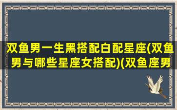 双鱼男一生黑搭配白配星座(双鱼男与哪些星座女搭配)(双鱼座男生黑化是什么样子)