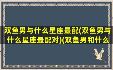 双鱼男与什么星座最配(双鱼男与什么星座最配对)(双鱼男和什么星座配对)