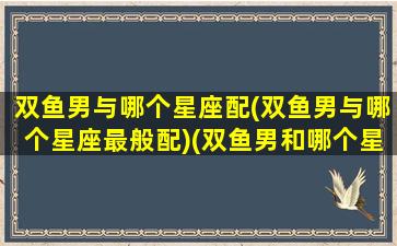 双鱼男与哪个星座配(双鱼男与哪个星座最般配)(双鱼男和哪个星座配对)