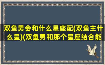 双鱼男会和什么星座配(双鱼主什么星)(双鱼男和那个星座结合能开运)